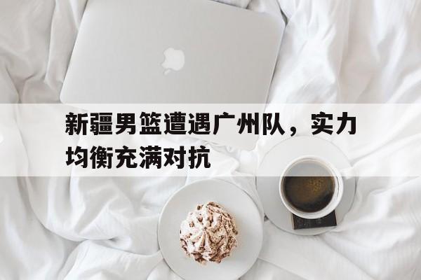 开云体育网站-新疆男篮遭遇广州队，实力均衡充满对抗的简单介绍
