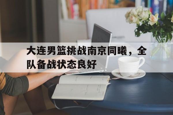 开云体育app-大连男篮挑战南京同曦，全队备战状态良好(大连男篮挑战南京同曦,全队备战状态良好了吗)